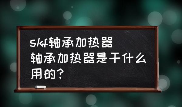 skf轴承加热器(轴承加热器是干什么用的？)